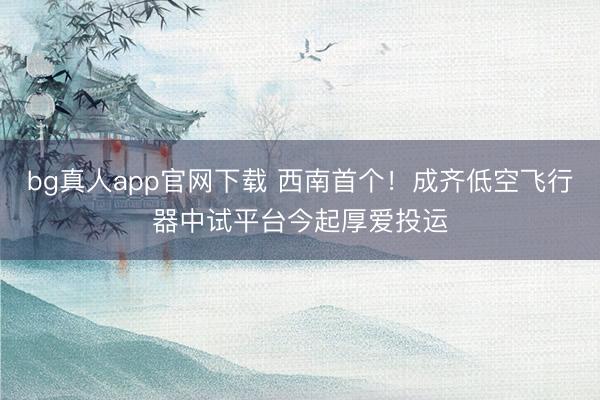 bg真人app官网下载 西南首个！成齐低空飞行器中试平台今起厚爱投运