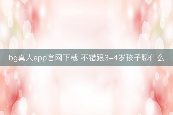 bg真人app官网下载 不错跟3-4岁孩子聊什么