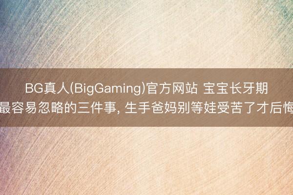 BG真人(BigGaming)官方网站 宝宝长牙期最容易忽略的三件事， 生手爸妈别等娃受苦了才后悔