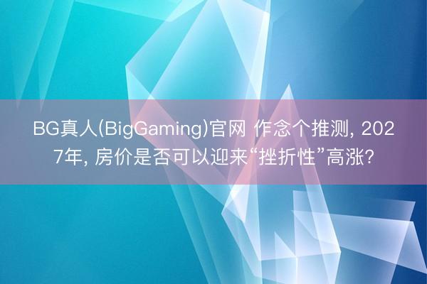 BG真人(BigGaming)官网 作念个推测， 2027年， 房价是否可以迎来“挫折性”高涨?