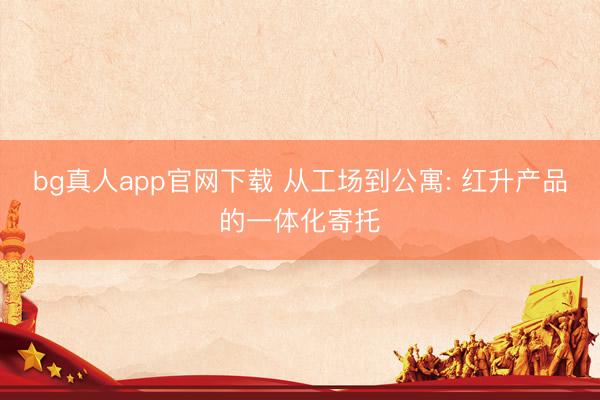 bg真人app官网下载 从工场到公寓: 红升产品的一体化寄托