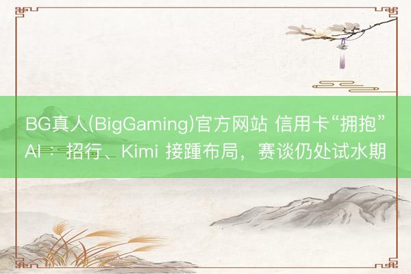 BG真人(BigGaming)官方网站 信用卡“拥抱”AI ：招行、Kimi 接踵布局，赛谈仍处试水期