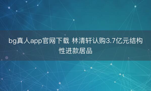 bg真人app官网下载 林清轩认购3.7亿元结构性进款居品