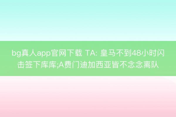 bg真人app官网下载 TA: 皇马不到48小时闪击签下库库;A费门迪加西亚皆不念念离队
