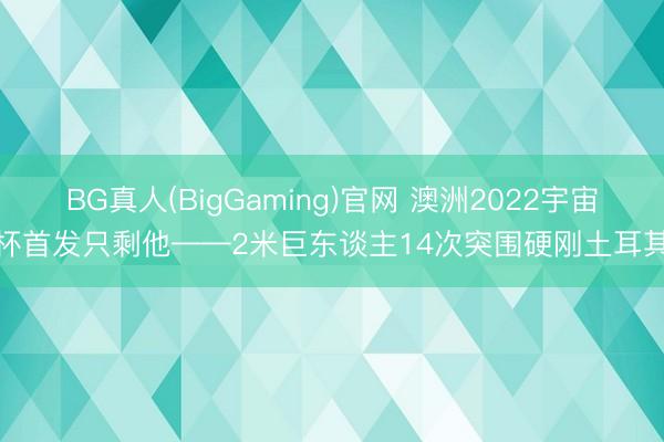 BG真人(BigGaming)官网 澳洲2022宇宙杯首发只剩他——2米巨东谈主14次突围硬刚土耳其