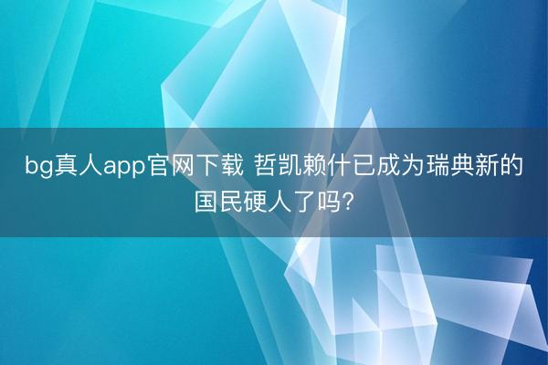 bg真人app官网下载 哲凯赖什已成为瑞典新的国民硬人了吗?