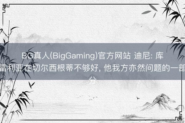 BG真人(BigGaming)官方网站 迪尼: 库库雷利亚在切尔西根蒂不够好， 他我方亦然问题的一部分
