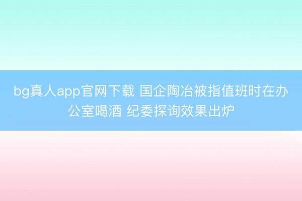 bg真人app官网下载 国企陶冶被指值班时在办公室喝酒 纪委探询效果出炉
