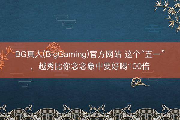 BG真人(BigGaming)官方网站 这个“五一”,越秀比你念念象中要好喝100倍