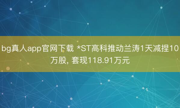 bg真人app官网下载 *ST高科推动兰涛1天减捏10万股， 套现118.91万元